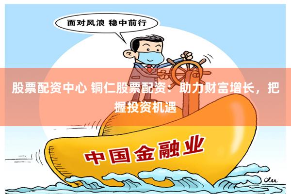 股票配资中心 铜仁股票配资：助力财富增长，把握投资机遇