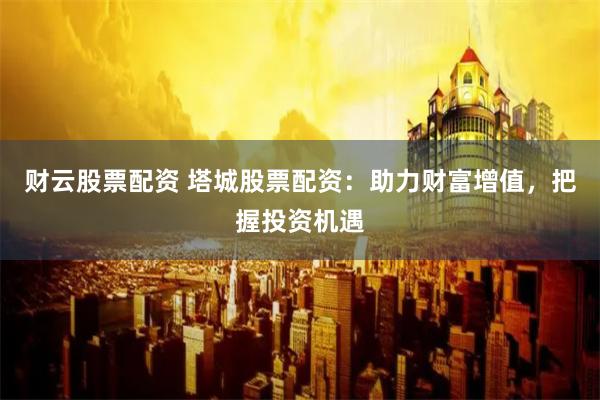 财云股票配资 塔城股票配资：助力财富增值，把握投资机遇