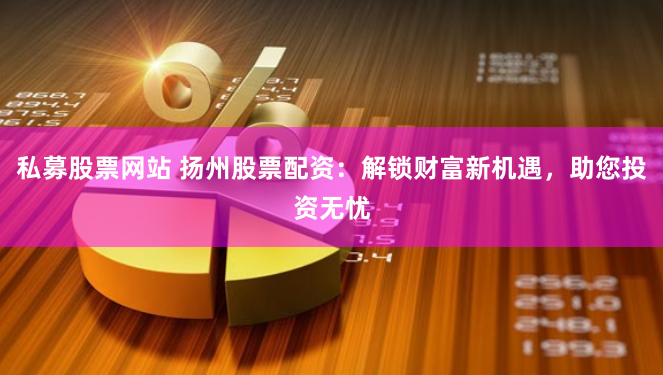 私募股票网站 扬州股票配资：解锁财富新机遇，助您投资无忧