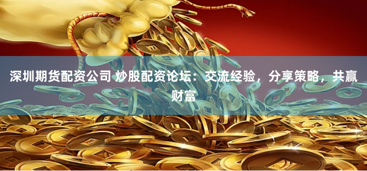深圳期货配资公司 炒股配资论坛：交流经验，分享策略，共赢财富