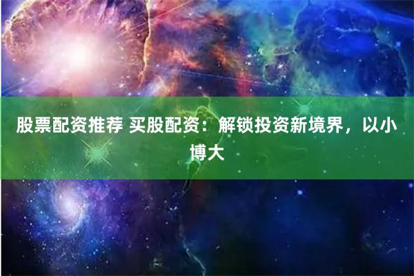 股票配资推荐 买股配资：解锁投资新境界，以小博大