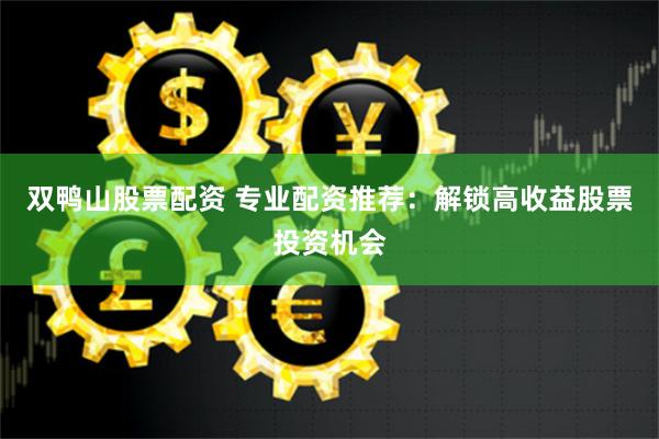 双鸭山股票配资 专业配资推荐：解锁高收益股票投资机会