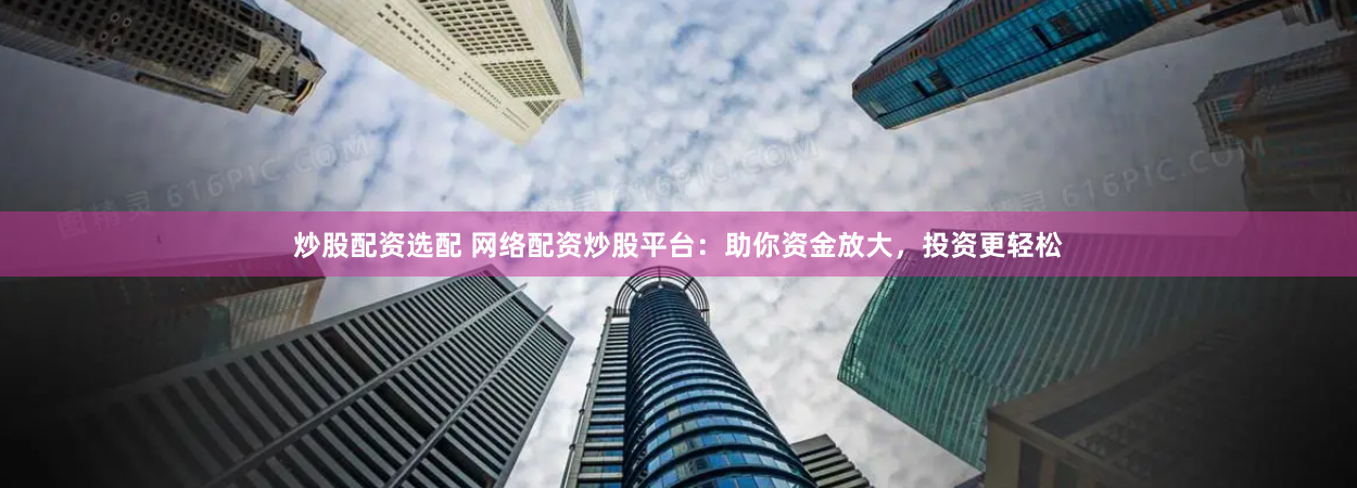 炒股配资选配 网络配资炒股平台：助你资金放大，投资更轻松