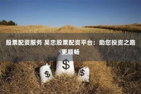 股票配资服务 吴忠股票配资平台：助您投资之路更顺畅
