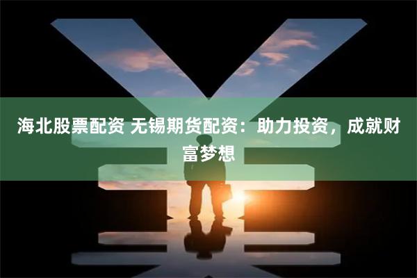 海北股票配资 无锡期货配资：助力投资，成就财富梦想