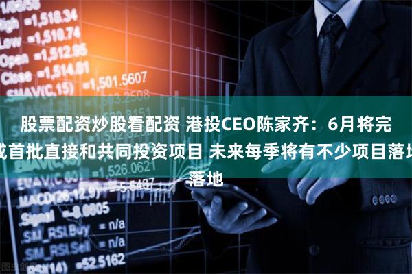 股票配资炒股看配资 港投CEO陈家齐：6月将完成首批直接和共同投资项目 未来每季将有不少项目落地
