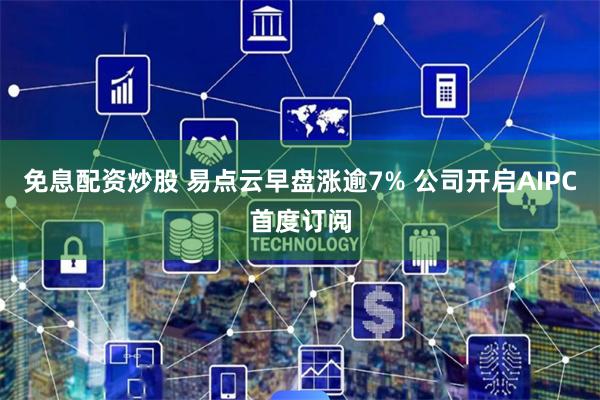 免息配资炒股 易点云早盘涨逾7% 公司开启AIPC首度订阅