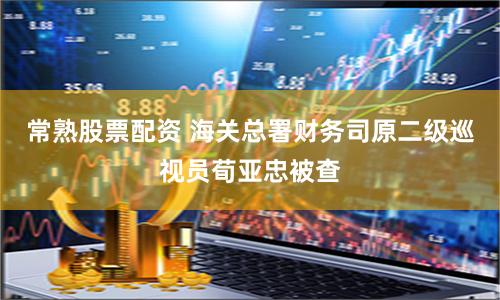 常熟股票配资 海关总署财务司原二级巡视员荀亚忠被查