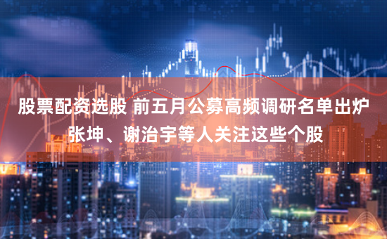 股票配资选股 前五月公募高频调研名单出炉 张坤、谢治宇等人关注这些个股