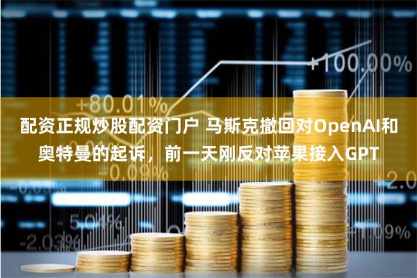 配资正规炒股配资门户 马斯克撤回对OpenAI和奥特曼的起诉，前一天刚反对苹果接入GPT