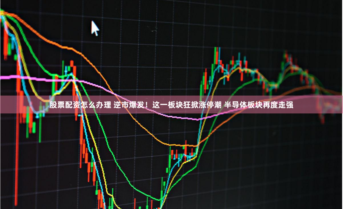 股票配资怎么办理 逆市爆发！这一板块狂掀涨停潮 半导体板块再度走强