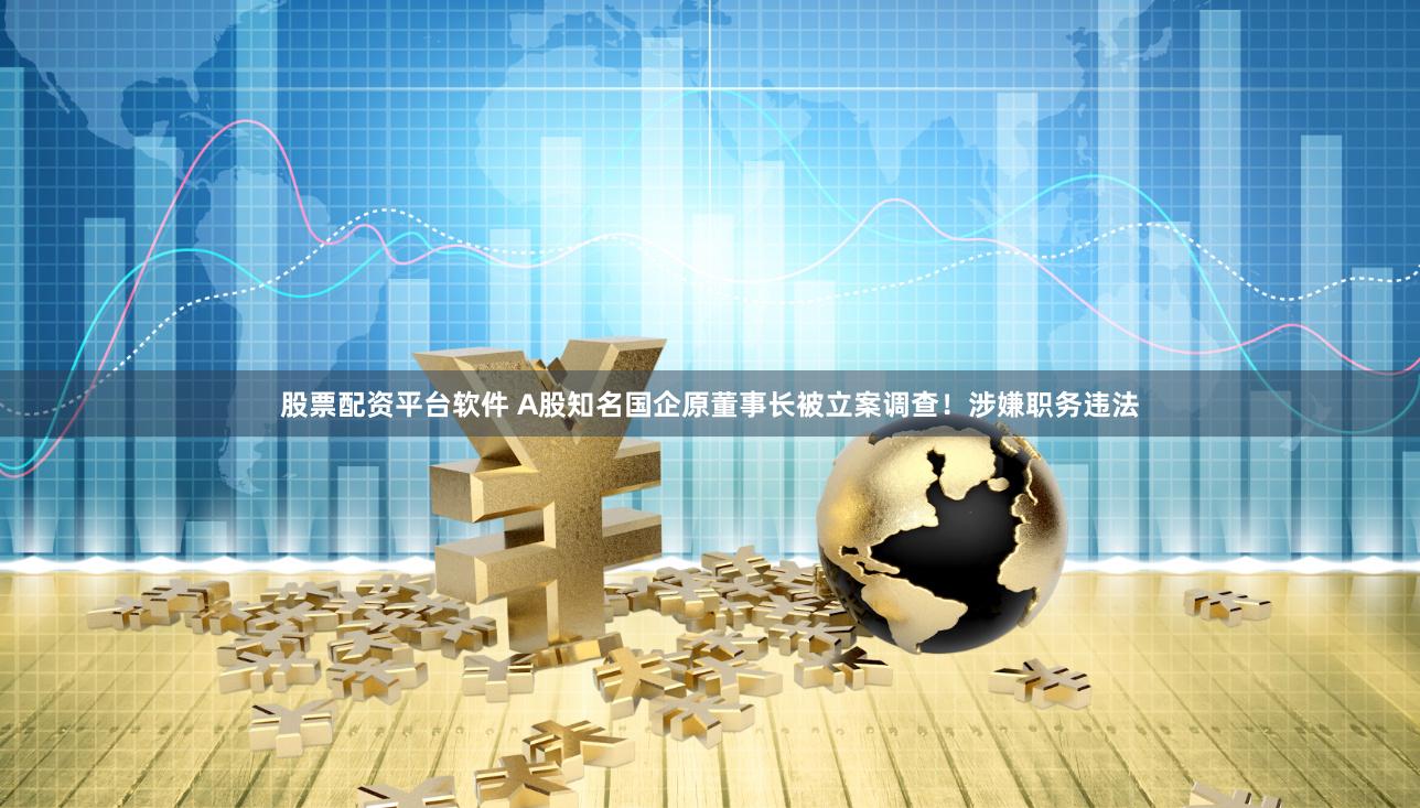 股票配资平台软件 A股知名国企原董事长被立案调查！涉嫌职务违法