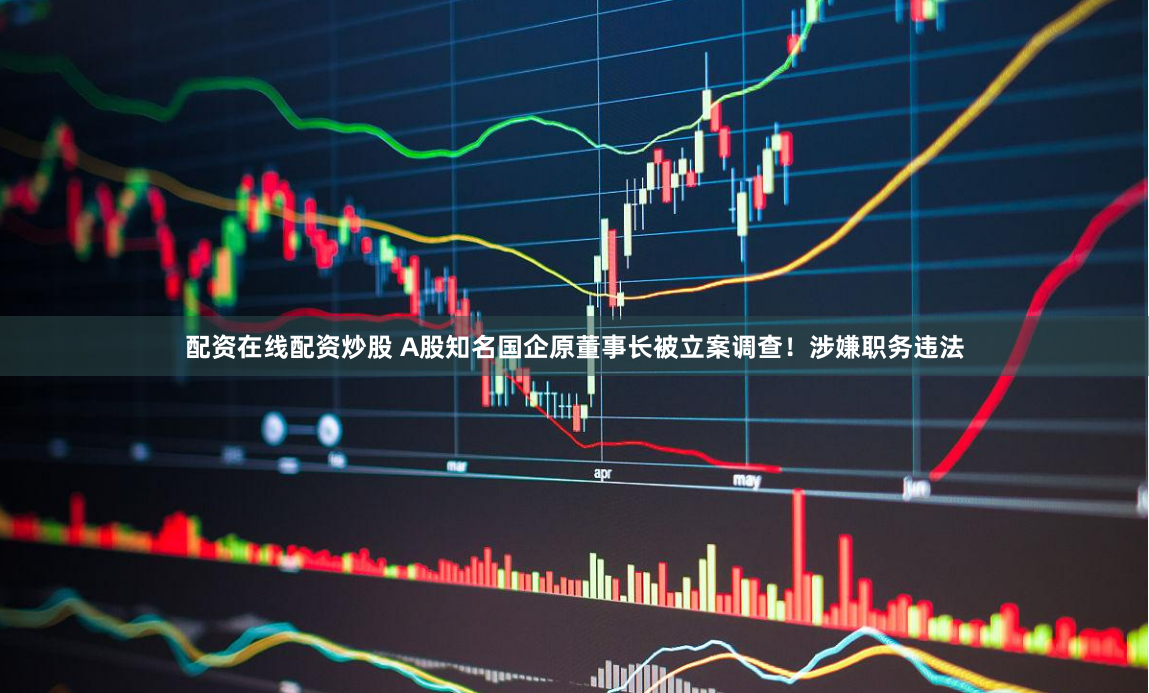 配资在线配资炒股 A股知名国企原董事长被立案调查！涉嫌职务违法