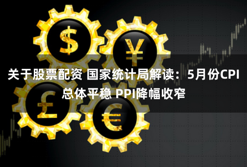 关于股票配资 国家统计局解读：5月份CPI总体平稳 PPI降幅收窄
