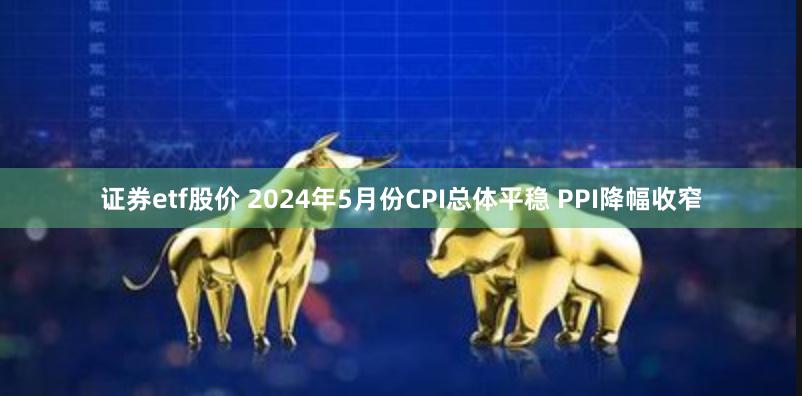 证券etf股价 2024年5月份CPI总体平稳 PPI降幅收窄