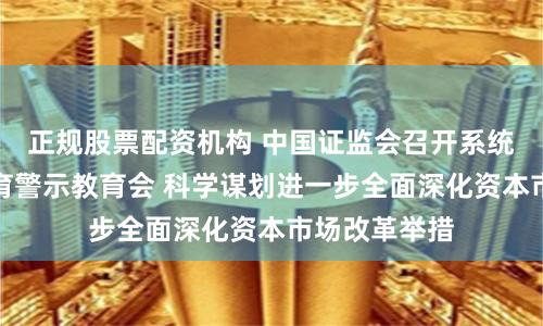 正规股票配资机构 中国证监会召开系统党纪学习教育警示教育会 科学谋划进一步全面深化资本市场改革举措