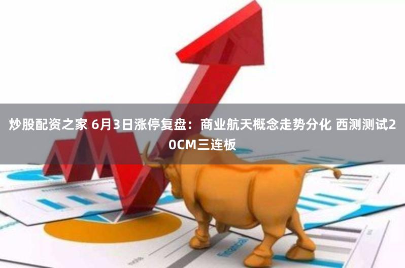 炒股配资之家 6月3日涨停复盘：商业航天概念走势分化 西测测试20CM三连板