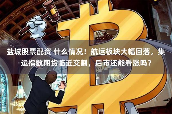 盐城股票配资 什么情况！航运板块大幅回落，集运指数期货临近交割，后市还能看涨吗？