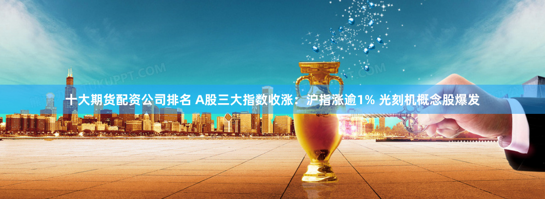 十大期货配资公司排名 A股三大指数收涨：沪指涨逾1% 光刻机概念股爆发
