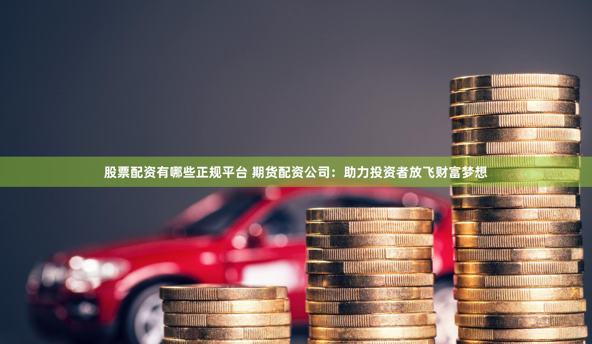 股票配资有哪些正规平台 期货配资公司:助力投资者放飞财富梦想