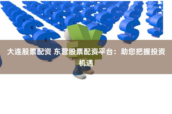 大连股票配资 东营股票配资平台：助您把握投资机遇