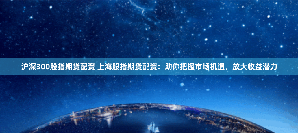 沪深300股指期货配资 上海股指期货配资：助你把握市场机遇，放大收益潜力