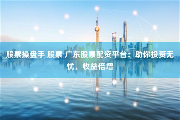 股票操盘手 股票 广东股票配资平台：助你投资无忧，收益倍增